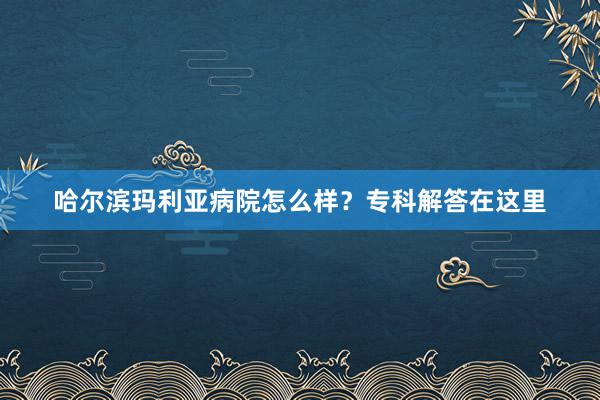 哈尔滨玛利亚病院怎么样？专科解答在这里