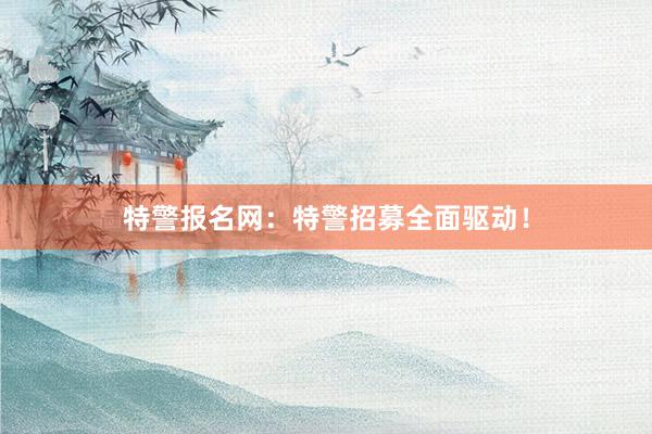 特警报名网：特警招募全面驱动！