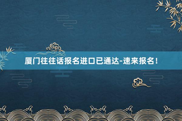 厦门往往话报名进口已通达-速来报名！