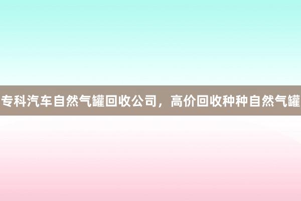 专科汽车自然气罐回收公司，高价回收种种自然气罐