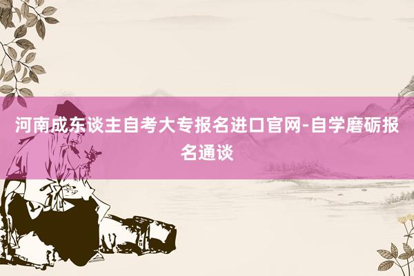 河南成东谈主自考大专报名进口官网-自学磨砺报名通谈