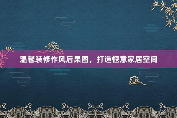 温馨装修作风后果图，打造惬意家居空间