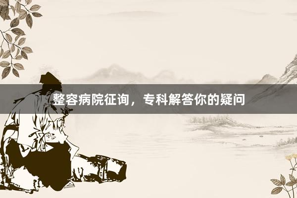 整容病院征询，专科解答你的疑问