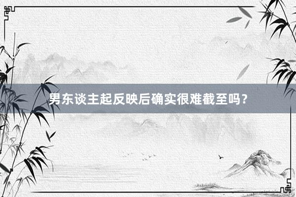 男东谈主起反映后确实很难截至吗？