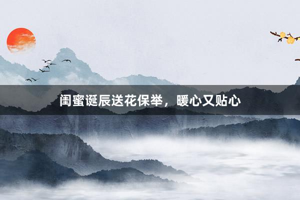 闺蜜诞辰送花保举，暖心又贴心