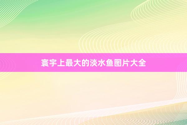 寰宇上最大的淡水鱼图片大全
